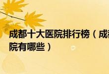 成都十大医院排行榜（成都医院排行前十成都较好的三甲医院有哪些）