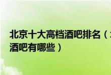 北京十大高档酒吧排名（北京消费最贵的酒吧北京最顶级的酒吧有哪些）