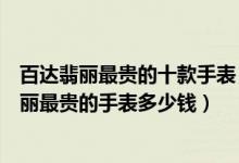 百达翡丽最贵的十款手表（百达翡丽手表价格排行榜百达翡丽最贵的手表多少钱）