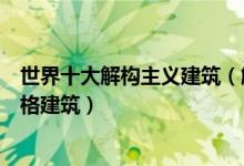 世界十大解构主义建筑（解构主义建筑代表著名解构主义风格建筑）