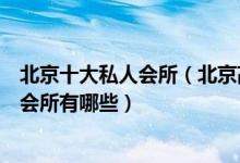 北京十大私人会所（北京高端私密会所排行北京有名的顶级会所有哪些）