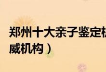 郑州十大亲子鉴定机构排名（郑州亲子鉴定权威机构）