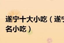 遂宁十大小吃（遂宁特色小吃排行遂宁有什么名小吃）