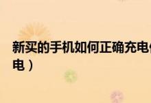新买的手机如何正确充电你知道吗（新买的手机如何正确充电）