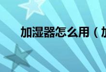 加湿器怎么用（加湿器怎么用才正确）