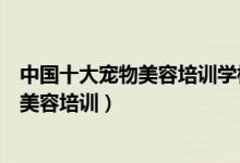 中国十大宠物美容培训学校（宠物美容师培训机构专业宠物美容培训）