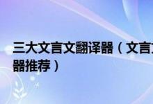 三大文言文翻译器（文言文翻译器在线转换好用的古文翻译器推荐）