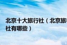 北京十大旅行社（北京旅行社排名前十名北京旅游正规旅行社有哪些）