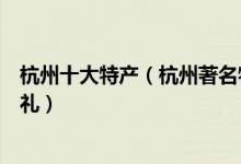 杭州十大特产（杭州著名特产有哪些杭州值得带的特色伴手礼）