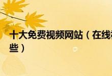 十大免费视频网站（在线视频网站盘点免费看视频网站有哪些）