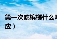 第一次吃槟榔什么味道（第一次吃槟榔什么反应）