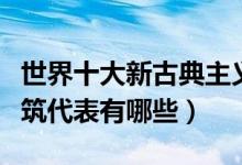 世界十大新古典主义建筑（著名新古典风格建筑代表有哪些）