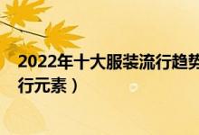 2022年十大服装流行趋势（最新流行服装风格2022服装流行元素）