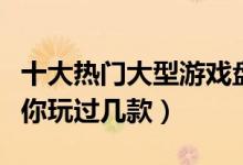 十大热门大型游戏盘点（最受欢迎的大型游戏你玩过几款）
