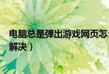 电脑总是弹出游戏网页怎么办（电脑经常弹出游戏页面怎么解决）