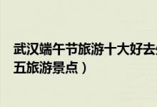 武汉端午节旅游十大好去处（武汉端午节去哪玩好江城五月五旅游景点）
