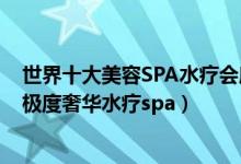 世界十大美容SPA水疗会所（全球最顶级SPA会所排名全球极度奢华水疗spa）