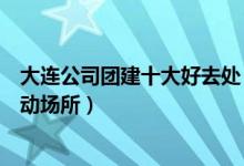 大连公司团建十大好去处（大连团队建设去哪好大连集体活动场所）