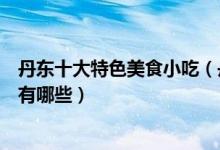 丹东十大特色美食小吃（丹东特色小吃排行榜丹东必吃美食有哪些）