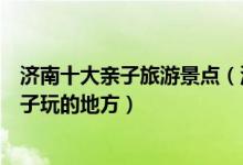 济南十大亲子旅游景点（济南亲子游适合去哪里济南适合孩子玩的地方）