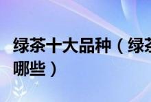绿茶十大品种（绿茶有哪些品种绿茶的种类有哪些）