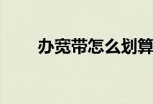 办宽带怎么划算（办宽带怎么办理）