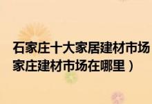 石家庄十大家居建材市场（石家庄家具城批发市场有哪些石家庄建材市场在哪里）