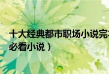 十大经典都市职场小说完本（好看的职场小说推荐职场新人必看小说）
