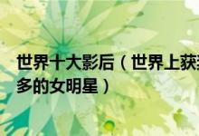世界十大影后（世界上获奖最多的女演员排行榜获得影后最多的女明星）