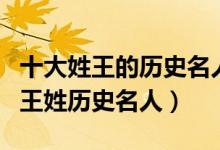 十大姓王的历史名人（姓王的有名的历史人物王姓历史名人）