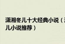潇湘冬儿十大经典小说（潇湘冬儿好看的小说有哪些潇湘冬儿小说推荐）
