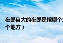 夜郎自大的夜郎是指哪个地方（夜郎自大夜郎指的是现在哪个地方）