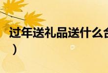 过年送礼品送什么合适（春节拜年送礼送点啥）