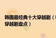韩国最经典十大穿越剧（韩国穿越电视剧有哪些好看的韩国穿越剧盘点）