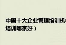 中国十大企业管理培训机构（企业管理培训班企业管理课程培训哪家好）