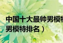 中国十大最帅男模特（中国男模特有哪些中国男模特排名）