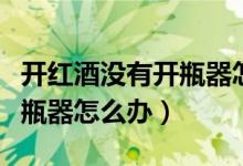 开红酒没有开瓶器怎么办抖音（开红酒没有开瓶器怎么办）