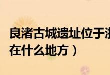 良渚古城遗址位于浙江省哪里（良渚古城遗址在什么地方）