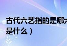 古代六艺指的是哪六种技能（古人的六项技能是什么）
