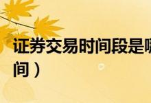 证券交易时间段是哪两个时间段（证券交易时间）