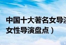 中国十大著名女导演（中国女导演排行榜国内女性导演盘点）