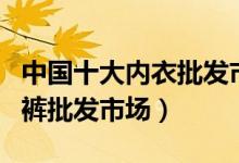 中国十大内衣批发市场（国内十个大型内衣内裤批发市场）