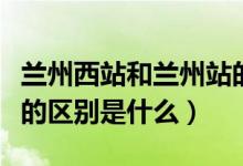 兰州西站和兰州站的区别（兰州西站和兰州站的区别是什么）