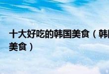 十大好吃的韩国美食（韩国十大特色美食去韩国必吃的十大美食）