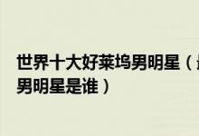 世界十大好莱坞男明星（最受欢迎的好莱坞男星好莱坞最火男明星是谁）
