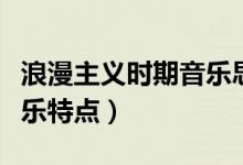 浪漫主义时期音乐思维导图（浪漫主义时期音乐特点）
