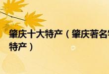 肇庆十大特产（肇庆著名特产有哪些肇庆有什么值得带的土特产）
