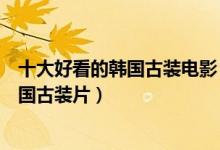 十大好看的韩国古装电影（韩国古代电影排行榜值得看的韩国古装片）