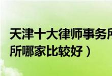 天津十大律师事务所排行榜（天津市律师事务所哪家比较好）