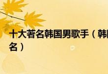 十大著名韩国男歌手（韩国男歌手实力排行榜韩国男歌星排名）